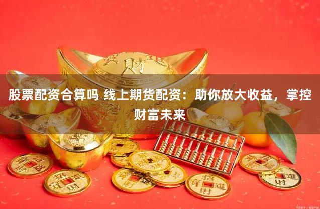 股票配资合算吗 线上期货配资：助你放大收益，掌控财富未来