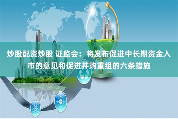 炒股配资炒股 证监会：将发布促进中长期资金入市的意见和促进并购重组的六条措施