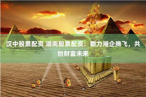 汉中股票配资 湖南股票配资：助力湘企腾飞，共创财富未来