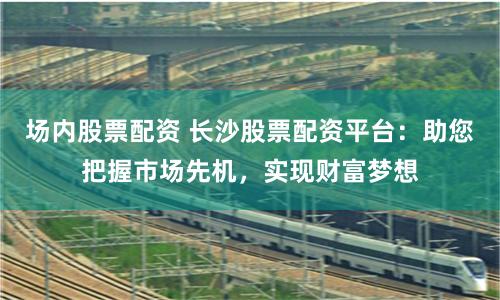 场内股票配资 长沙股票配资平台：助您把握市场先机，实现财富梦想