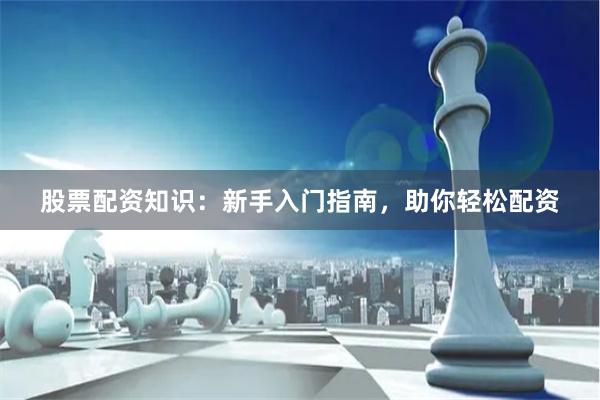 股票配资知识：新手入门指南，助你轻松配资
