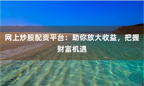 网上炒股配资平台：助你放大收益，把握财富机遇
