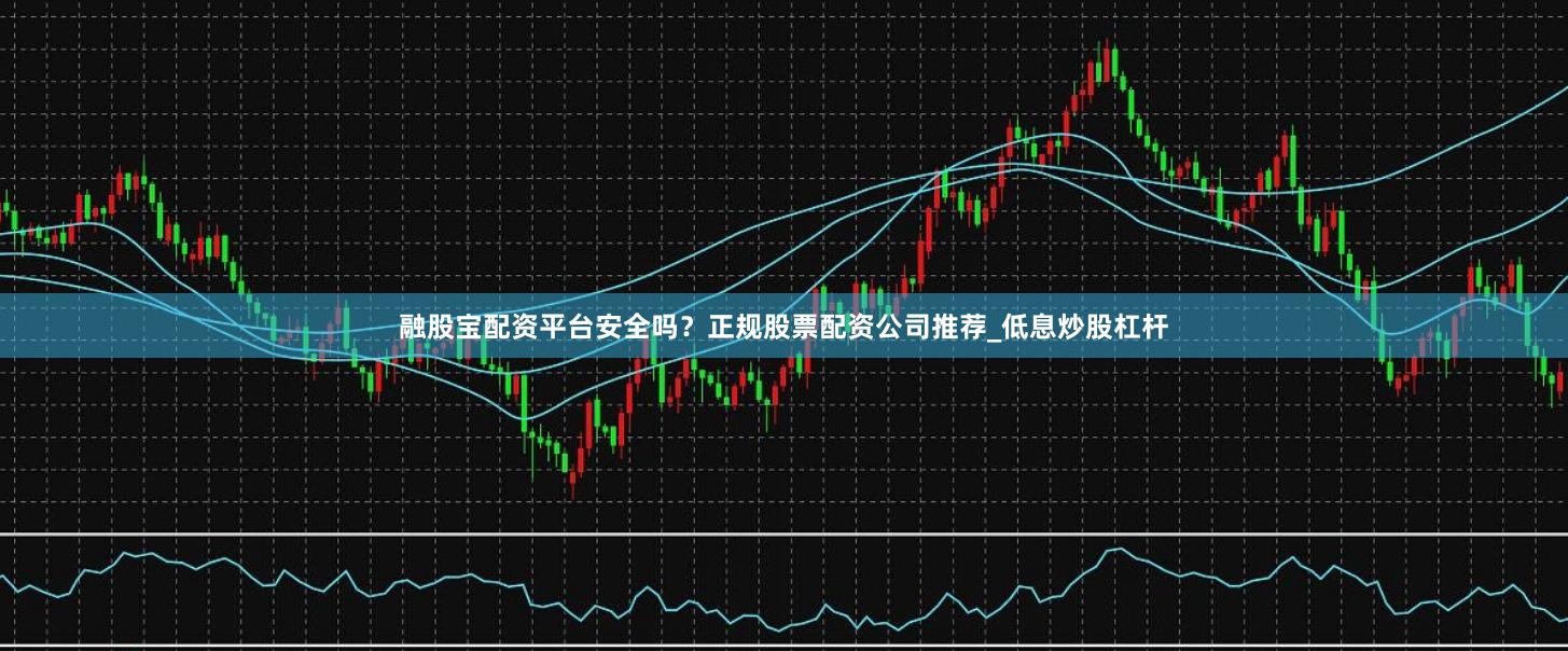 融股宝配资平台安全吗？正规股票配资公司推荐_低息炒股杠杆