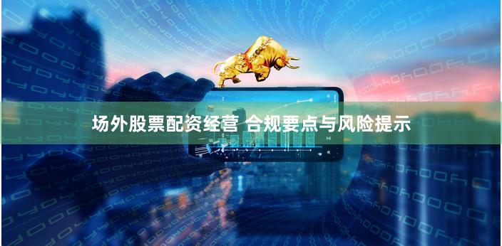 场外股票配资经营 合规要点与风险提示