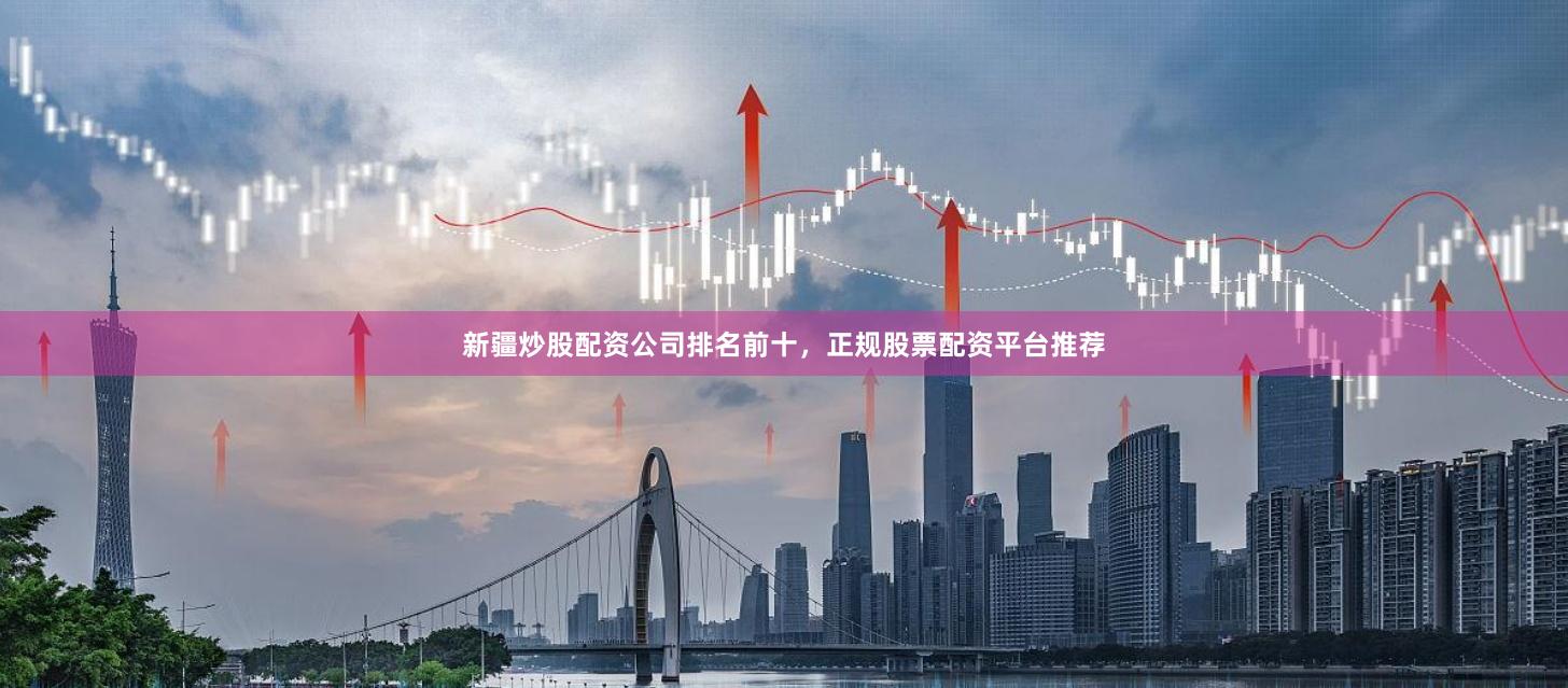 新疆炒股配资公司排名前十，正规股票配资平台推荐