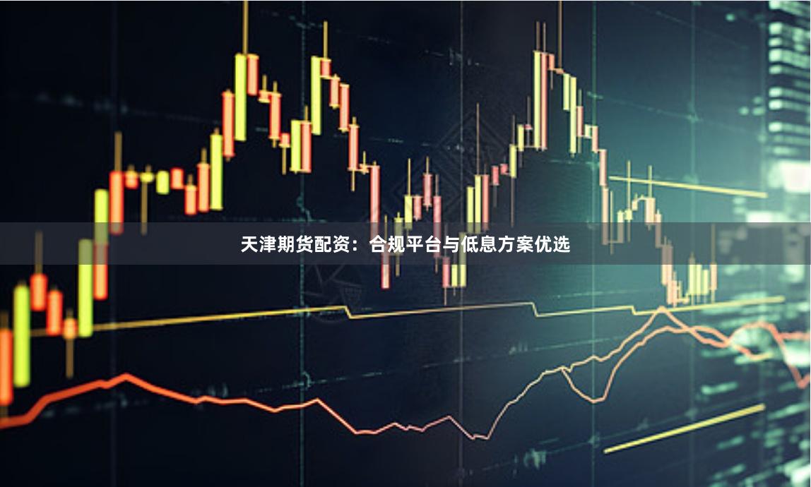天津期货配资：合规平台与低息方案优选