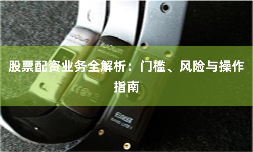 股票配资业务全解析：门槛、风险与操作指南