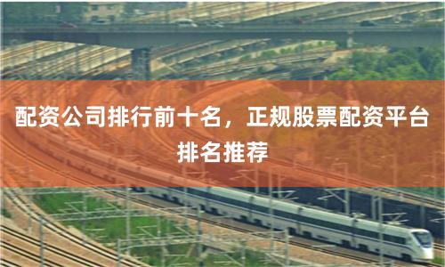 配资公司排行前十名，正规股票配资平台排名推荐